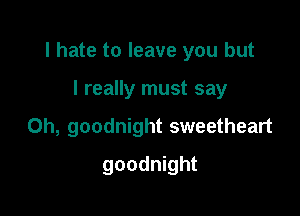 I hate to leave you but

I really must say
Oh, goodnight sweetheart
goodnight