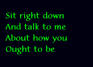 Sit right down
And talk to me

About how you
Ought to be