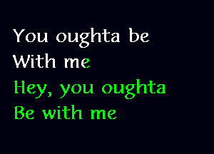 You oughta be
With me

Hey, you oughta
Be with me