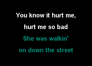 You know it hurt me,

hurt me so bad
She was walkin'

on down the street