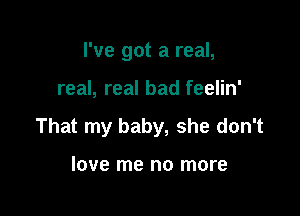 I've got a real,

real, real bad feelin'

That my baby, she don't

love me no more