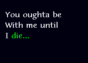 You oughta be
With me until

I die...