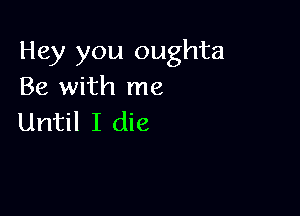 Hey you oughta
Be with me

Until I die