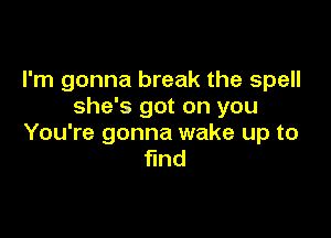 I'm gonna break the spell
she's got on you

You're gonna wake up to
find