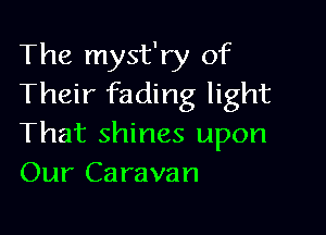 The myst'ry of
Their fading light

That shines upon
Our Caravan