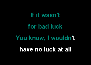 If it wasn't
for bad luck

You know, lwouldn't

have no luck at all