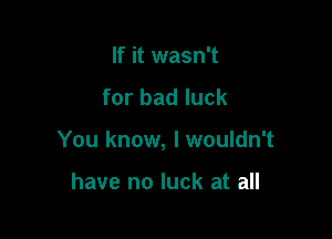 If it wasn't
for bad luck

You know, lwouldn't

have no luck at all