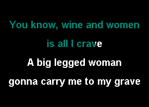 You know, wine and women

is all I crave

A big legged woman

gonna carry me to my grave
