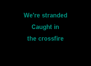 We're stranded

Caught in

the crossfire