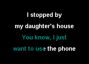 I stopped by

my daughter's house

You know, ljust

want to use the phone