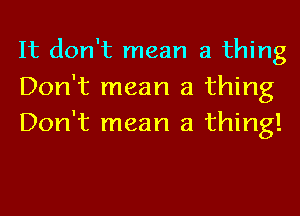 It don't mean a thing

Don't mean a thing
Don't mean a thing!