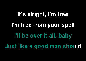 It's alright, I'm free
I'm free from your spell

I'll be over it all, baby

Just like a good man should