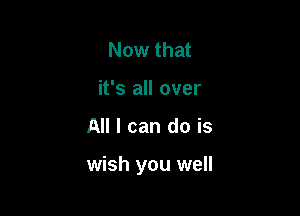 Now that
it's all over

All I can do is

wish you well