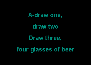 A-draw one,
draw two

Draw three,

four glasses of beer