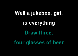 Well a jukebox, girl,

is everything
Draw three,

four glasses of beer
