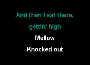 And then I sat there,

gettin' high
Mellow

Knocked out