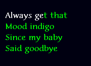 Always get that
Mood indigo

Since my baby
Said goodbye