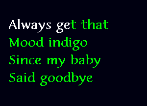 Always get that
Mood indigo

Since my baby
Said goodbye