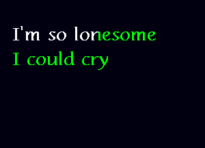 I'm so lonesome
I could cry