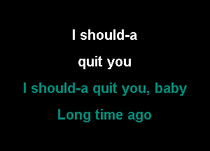l should-a

quit you

I should-a quit you, baby

Long time ago