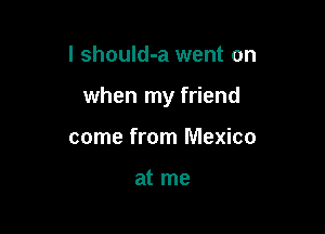 I should-a went on

when my friend

come from Mexico

at me