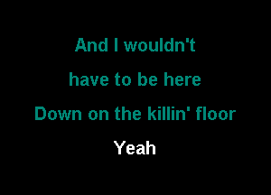 And I wouldn't

have to be here

Down on the killin' floor

Yeah