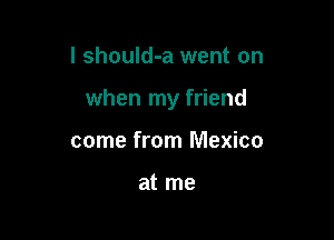 I should-a went on

when my friend

come from Mexico

at me