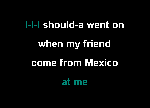 l-l-l should-a went on

when my friend

come from Mexico

at me