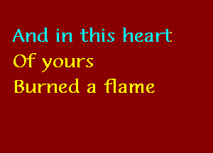 And in this heart
Of yours

Burned a flame