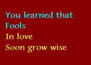 You learned that
Fools

In love
Soon grow wise