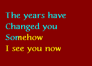 The years have
Changed you

Somehow
I see you now