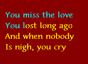 You miss the love
You lost long ago

And when nobody
Is nigh, you cry