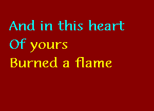 And in this heart
Of yours

Burned a flame