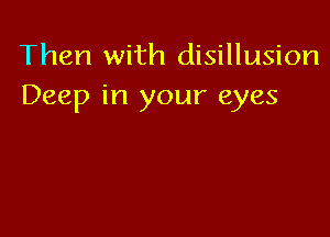 Then with disillusion
Deep in your eyes