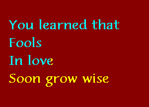 You learned that
Fools

In love
Soon grow wise