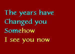 The years have
Changed you

Somehow
I see you now