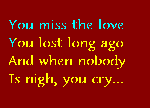 You miss the love
You lost long ago

And when nobody
Is nigh, you cry...