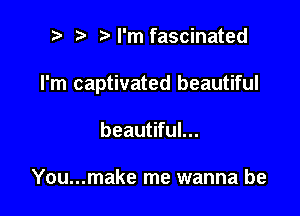 i) ial'm fascinated

I'm captivated beautiful

beautiful...

You...make me wanna be