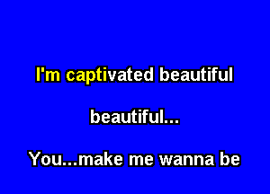I'm captivated beautiful

beautiful...

You...make me wanna be