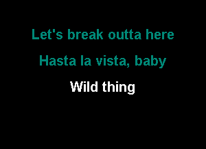Let's break outta here

Hasta la vista, baby

Wild thing