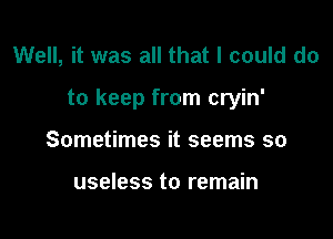 Well, it was all that I could do

to keep from cryin'

Sometimes it seems so

useless to remain