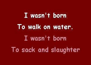 I wasn'? born
To walk on water.

I wasn't born

To sack and slaughter