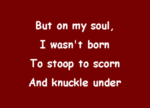 But on my soul,

I wasn't born

To stoop to scorn

And knuckle under