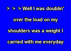 ) t. Well I was doublin'
over the load on my

shoulders was a weight I

carried with me everyday