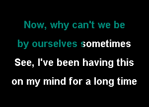 Now, why can't we be
by ourselves sometimes
See, I've been having this

on my mind for a long time