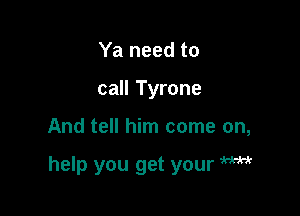 Ya need to
call Tyrone

And tell him come on,

help you get your W