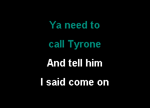 Ya need to

call Tyrone

And tell him

I said come on