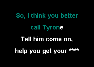 So, I think you better
call Tyrone

Tell him come on,

help you get your W