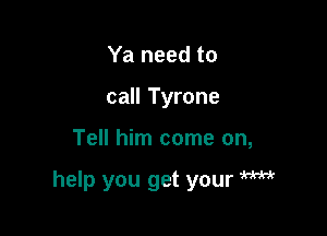 Ya need to
call Tyrone

Tell him come on,

help you get your W