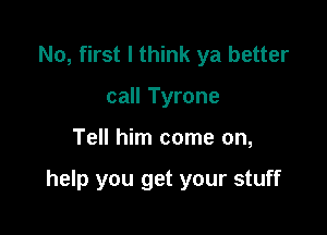 No, first I think ya better
call Tyrone

Tell him come on,

help you get your stuff